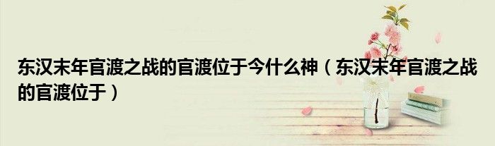 东汉末年官渡之战的官渡位于今什么神（东汉末年官渡之战的官渡位于）