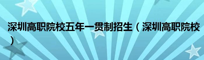 深圳高职院校五年一贯制招生（深圳高职院校）