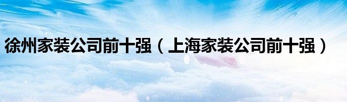 徐州家装公司前十强（上海家装公司前十强）