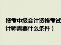 报考中级会计资格考试的人员具备的条件之一(报考中级会计师需要什么条件) 报考中级会计资格考试的人员具备的条件之一(报考中级会计师需要什么条件)