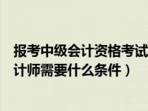 报考中级会计资格考试的人员具备的条件之一（报考中级会计师需要什么条件）