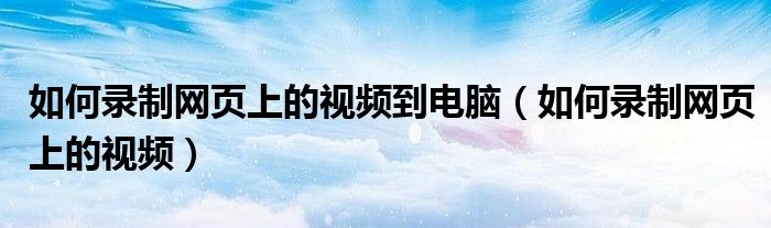 如何录制网页上的视频到电脑（如何录制网页上的视频）