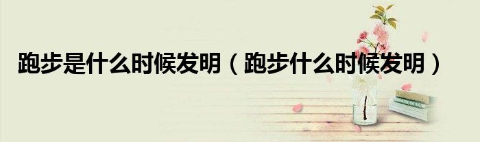跑步是什么时候发明（跑步什么时候发明）