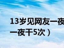 13岁见网友一夜干5次正常吗(13岁见网友一夜干5次) 13岁见网友一夜干5次正常吗(13岁见网友一夜干5次)