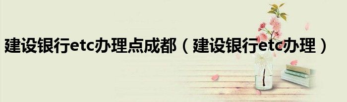 建设银行etc办理点成都（建设银行etc办理）