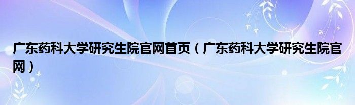 广东药科大学研究生院官网首页（广东药科大学研究生院官网）