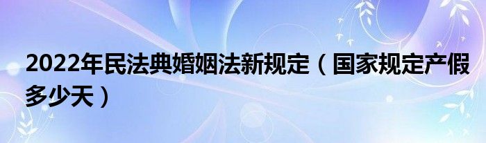 2022年民法典婚姻法新规定（国家规定产假多少天）