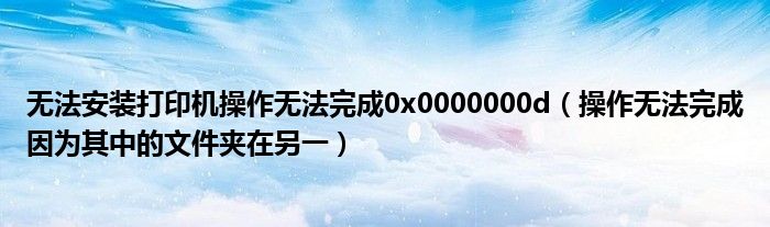 无法安装打印机操作无法完成0x0000000d（操作无法完成因为其中的文件夹在另一）