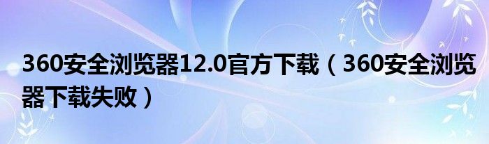 360清静浏览器12.0民间下载（360清静浏览器下载失败）