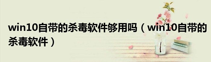 win10自带的杀毒软件够用吗（win10自带的杀毒软件）