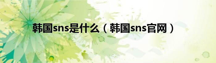 韩国sns是什么（韩国sns官网）