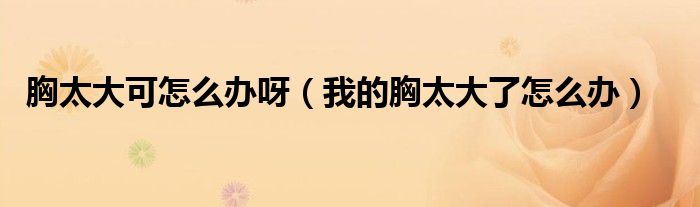 胸太大可怎么办呀（我的胸太大了怎么办）