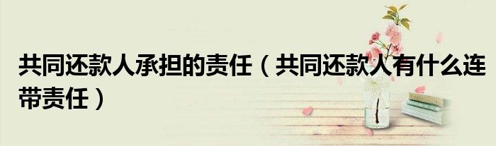 共同还款人承担的责任（共同还款人有什么连带责任）