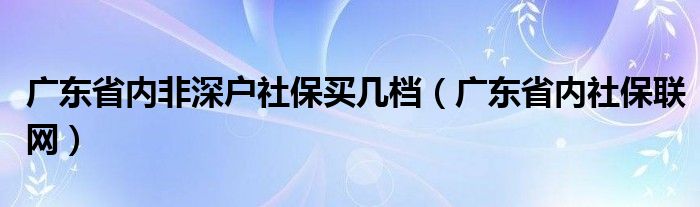 广东省内非深户社保买多少档（广东省内社保联网）