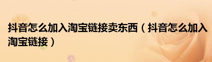 抖音怎么加入淘宝链接卖东西（抖音怎么加入淘宝链接）