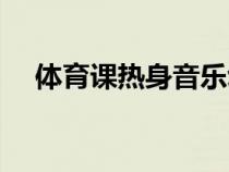 体育课热身音乐幼儿（体育课热身音乐）