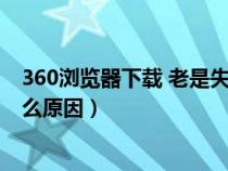 360浏览器下载 老是失败怎么办（360浏览器下载失败是什么原因）