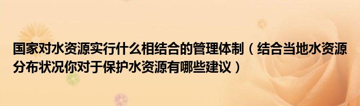 国家对水资源实行什么相结合的管理体制（结合当地水资源分布状况你对于保护水资源有哪些建议）