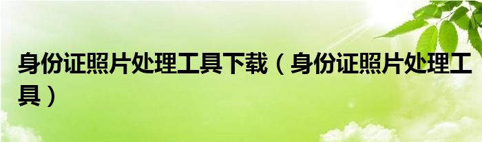 身份证照片处理工具下载（身份证照片处理工具）