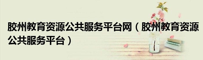 胶州教育资源公共服务平台网（胶州教育资源公共服务平台）