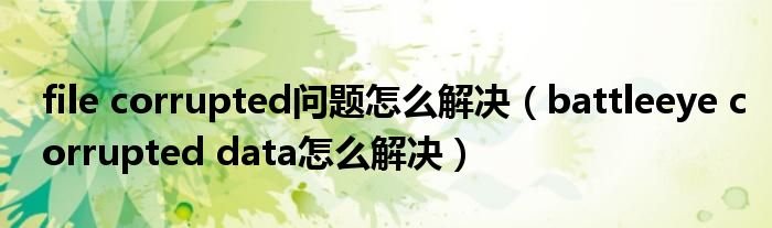 file corrupted问题怎么解决（battleeye corrupted data怎么解决）