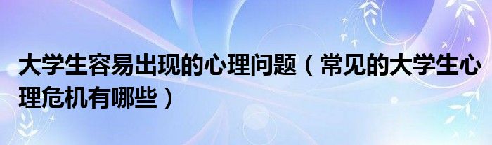 大学生容易出现的心理问题（常见的大学生心理危机有哪些）