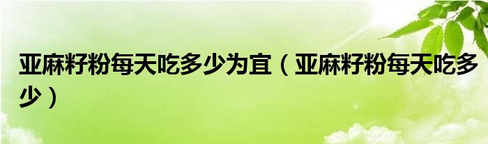 亚麻籽粉每天吃多少为宜（亚麻籽粉每天吃多少）