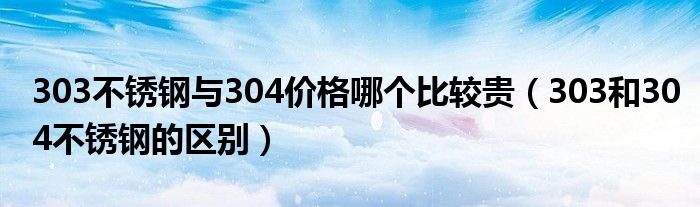 303不锈钢与304价格哪个比较贵（303和304不锈钢的区别）