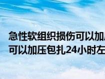 急性软组织损伤可以加压包扎24小时左右（急性软组织损伤可以加压包扎24小时左右）