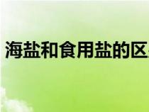 海盐和食用盐的区别（海盐和食用盐的区别）
