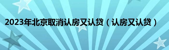 2023年北京取消认房又认贷（认房又认贷）