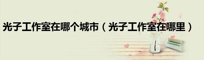光子工作室在哪个城市（光子工作室在哪里）