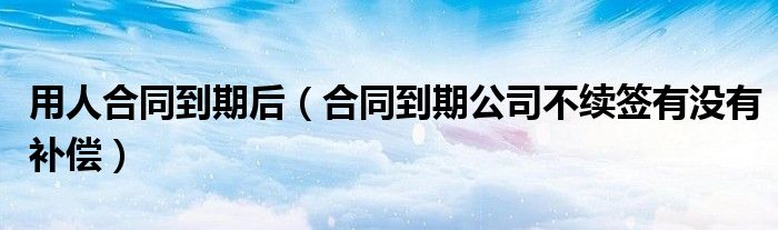 用人合同到期后（合同到期公司不续签有没有补偿）