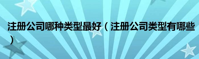 注册公司哪种类型最好（注册公司类型有哪些）