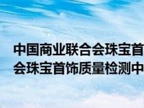 中国商业联合会珠宝首饰质量检测中心官网(中国商业联合会珠宝首饰质量检测中心) 中国商业联合会珠宝首饰质量检测中心官网(中国商业联合会珠宝首饰质量检测中心)