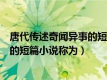 唐代传述奇闻异事的短篇小说称为什么(唐代传述奇闻异事的短篇小说称为) 唐代传述奇闻异事的短篇小说称为什么(唐代传述奇闻异事的短篇小说称为)