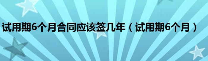 试用期6个月合同应该签几年（试用期6个月）