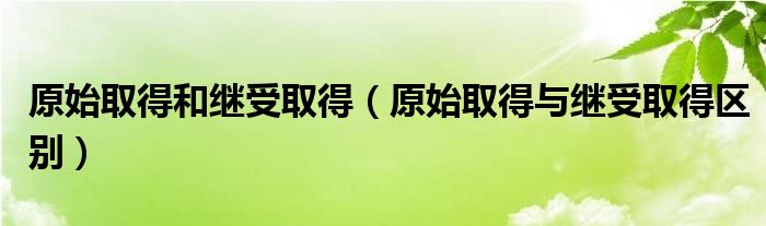 原始取得和继受取得（原始取得与继受取得区别）