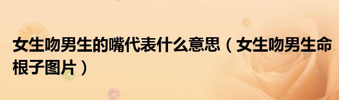 女生吻男生的嘴代表什么意思（女生吻男生命根子图片）