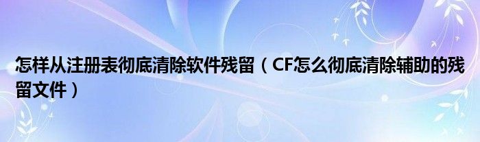 奈何样从注册表残缺翦灭软件残留（CF奈何样残缺翦灭辅助的残留文件）