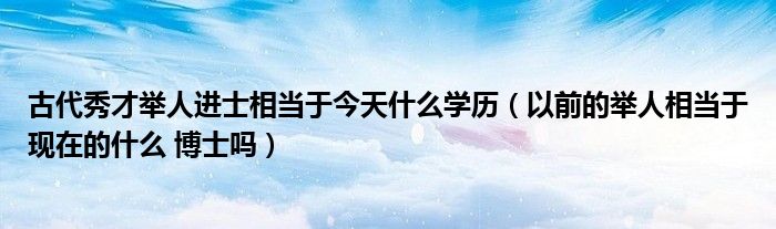 古代秀才举人进士相当于今天什么学历（以前的举人相当于现在的什么 博士吗）