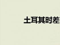 土耳其时差英文（土耳其时差）