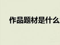 作品题材是什么意思（题材是什么意思）