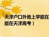 天津户口外地上学能在天津高考报名吗(天津户口外地上学能在天津高考) 天津户口外地上学能在天津高考报名吗(天津户口外地上学能在天津高考)