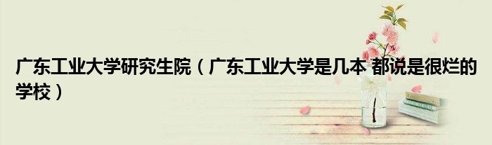 广东工业大学研究生院（广东工业大学是几本 都说是很烂的学校）