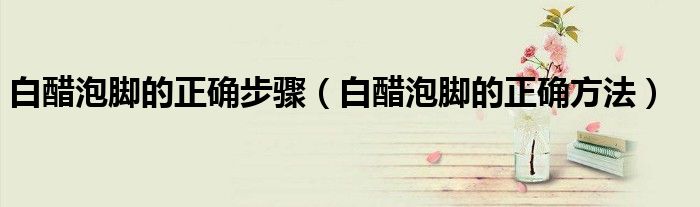 白醋泡脚的正确步骤（白醋泡脚的正确方法）