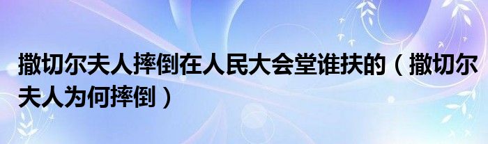 撒切尔夫人摔倒在人民大会堂谁扶的（撒切尔夫人为何摔倒）