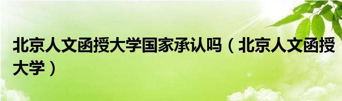 北京人文函授大学国家承认吗（北京人文函授大学）