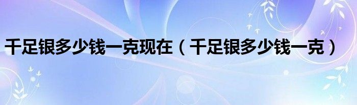 千足银多少钱一克现在（千足银多少钱一克）