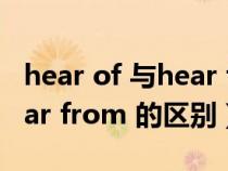 hear of 与hear from的区别(hear of 和hear from 的区别) hear of 与hear from的区别(hear of 和hear from 的区别)